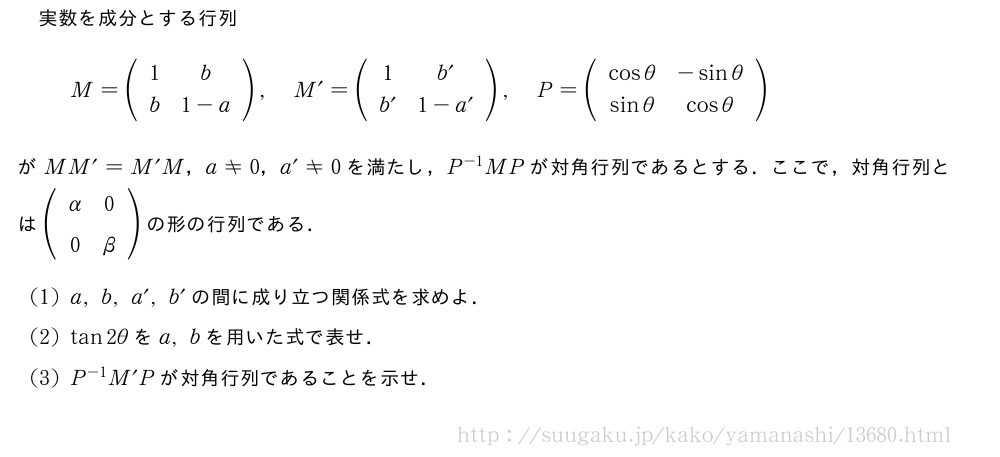 実数を成分とする行列M=(\begin{array}{cc}1&b\b&1-a\end{array}),M´=(\begin{array}{cc}1&b´\b´&1-a´\end{array}),P=(\begin{array}{cc}cosθ&-sinθ\sinθ&cosθ\end{array})がMM´=M´M，a≠0，a´≠0を満たし，P^{-1}MPが対角行列であるとする．ここで，対角行列とは(\begin{array}{cc}α&0\0&β\end{array})の形の行列である．(1)a,b,a´,b´の間に成り立つ関係式を求めよ．(2)tan2θをa,bを用いた式で表せ．(3)P^{-1}M´Pが対角行列であることを示せ．