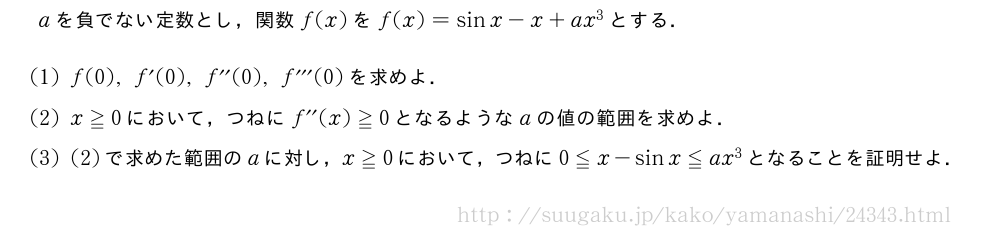 aを負でない定数とし，関数f(x)をf(x)=sinx-x+ax^3とする．(1)f(0),f´(0),f^{\prime\prime}(0),f^{\prime\prime\prime}(0)を求めよ．(2)x≧0において，つねにf^{\prime\prime}(x)≧0となるようなaの値の範囲を求めよ．(3)(2)で求めた範囲のaに対し，x≧0において，つねに0≦x-sinx≦ax^3となることを証明せよ．
