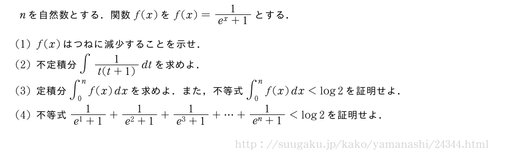 nを自然数とする．関数f(x)をf(x)=\frac{1}{e^x+1}とする．(1)f(x)はつねに減少することを示せ．(2)不定積分∫\frac{1}{t(t+1)}dtを求めよ．(3)定積分∫_0^nf(x)dxを求めよ．また，不等式∫_0^nf(x)dx＜log2を証明せよ．(4)不等式\frac{1}{e^1+1}+\frac{1}{e^2+1}+\frac{1}{e^3+1}+・・・+\frac{1}{e^n+1}＜log2を証明せよ．