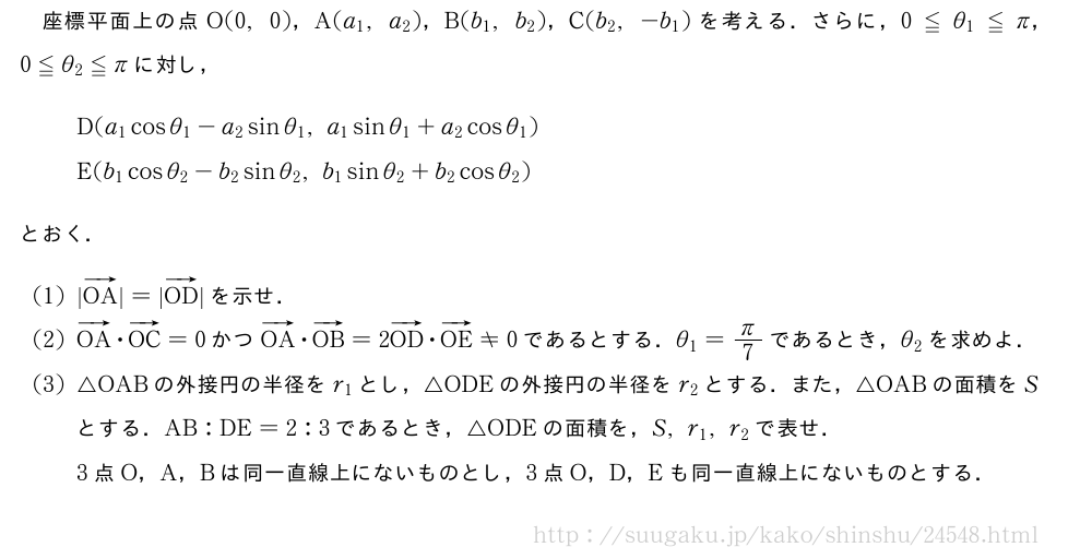 座標平面上の点O(0,0)，A(a_1,a_2)，B(b_1,b_2)，C(b_2,-b_1)を考える．さらに，0≦θ_1≦π，0≦θ_2≦πに対し，D(a_1cosθ_1-a_2sinθ_1,a_1sinθ_1+a_2cosθ_1)E(b_1cosθ_2-b_2sinθ_2,b_1sinθ_2+b_2cosθ_2)とおく．(1)|ベクトルOA|=|ベクトルOD|を示せ．(2)ベクトルOA・ベクトルOC=0かつベクトルOA・ベクトルOB=2ベクトルOD・ベクトルOE≠0であるとする．θ_1=π/7であるとき，θ_2を求めよ．(3)△OABの外接円の半径をr_1とし，△ODEの外接円の半径をr_2とする．また，△OABの面積をSとする．AB:DE=2:3であるとき，△ODEの面積を，S,r_1,r_2で表せ．3点O，A，Bは同一直線上にないものとし，3点O，D，Eも同一直線上にないものとする．