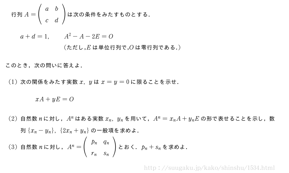 行列A=(\begin{array}{cc}a&b\\c&d\end{array})は次の条件をみたすものとする．\begin{eqnarray}a+d=1,&&A^2-A-2E=O\nonumber\\&&(　ただし，　E　は単位行列で，　O　は零行列である．　)\nonumber\end{eqnarray}このとき，次の問いに答えよ．(1)次の関係をみたす実数x,yはx=y=0に限ることを示せ．xA+yE=O(2)自然数nに対し，A^nはある実数x_n,y_nを用いて，A^n=x_nA+y_nEの形で表せることを示し，数列{x_n-y_n},{2x_n+y_n}の一般項を求めよ．(3)自然数nに対し，A^n=(\begin{array}{cc}p_n&q_n\\r_n&s_n\end{array})とおく．p_n+s_nを求めよ．