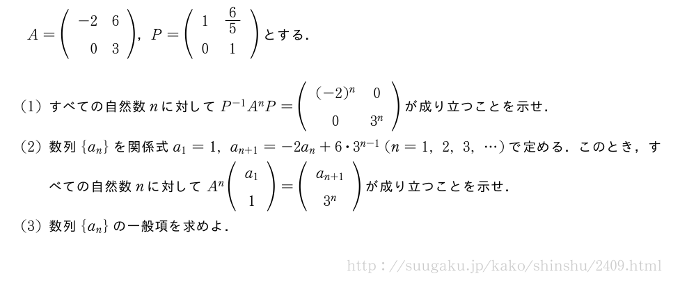 A=(\begin{array}{rr}-2&6\\0&3\end{array})，P=(\begin{array}{cc}1&6/5\\0&1\end{array})とする．(1)すべての自然数nに対してP^{-1}A^nP=(\begin{array}{cc}(-2)^n&0\\0&3^n\end{array})が成り立つことを示せ．(2)数列{a_n}を関係式a_1=1,a_{n+1}=-2a_n+6・3^{n-1}(n=1,2,3,・・・)で定める．このとき，すべての自然数nに対してA^n(\begin{array}{c}a_1\\1\end{array})=(\begin{array}{c}a_{n+1}\\3^n\end{array})が成り立つことを示せ．(3)数列{a_n}の一般項を求めよ．