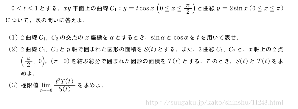 0＜t＜1とする．xy平面上の曲線C_1:y=tcosx(0≦x≦π/2)と曲線y=2sinx(0≦x≦π)について，次の問いに答えよ．(1)2曲線C_1,C_2の交点のx座標をαとするとき，sinαとcosαをtを用いて表せ．(2)2曲線C_1,C_2とy軸で囲まれた図形の面積をS(t)とする．また，2曲線C_1,C_2と，x軸上の2点(π/2,0)，(π,0)を結ぶ線分で囲まれた図形の面積をT(t)とする．このとき，S(t)とT(t)を求めよ．(3)極限値\lim_{t→+0}\frac{t^2T(t)}{S(t)}を求めよ．