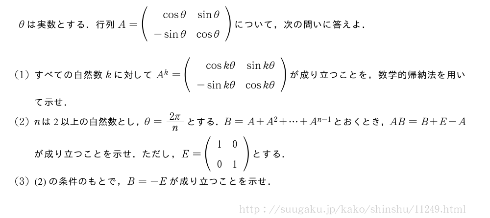 θは実数とする．行列A=(\begin{array}{rr}cosθ&sinθ\-sinθ&cosθ\end{array})について，次の問いに答えよ．(1)すべての自然数kに対してA^k=(\begin{array}{rr}coskθ&sinkθ\-sinkθ&coskθ\end{array})が成り立つことを，数学的帰納法を用いて示せ．(2)nは2以上の自然数とし，θ=\frac{2π}{n}とする．B=A+A^2+・・・+A^{n-1}とおくとき，AB=B+E-Aが成り立つことを示せ．ただし，E=(\begin{array}{cc}1&0\0&1\end{array})とする．(3)(2)の条件のもとで，B=-Eが成り立つことを示せ．