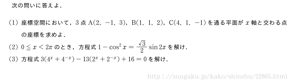 次の問いに答えよ．(1)座標空間において，3点A(2,-1,3)，B(1,1,2)，C(4,1,-1)を通る平面がx軸と交わる点の座標を求めよ．(2)0≦x＜2πのとき，方程式1-cos^2x=\frac{√3}{2}sin2xを解け．(3)方程式3(4^x+4^{-x})-13(2^x+2^{-x})+16=0を解け．