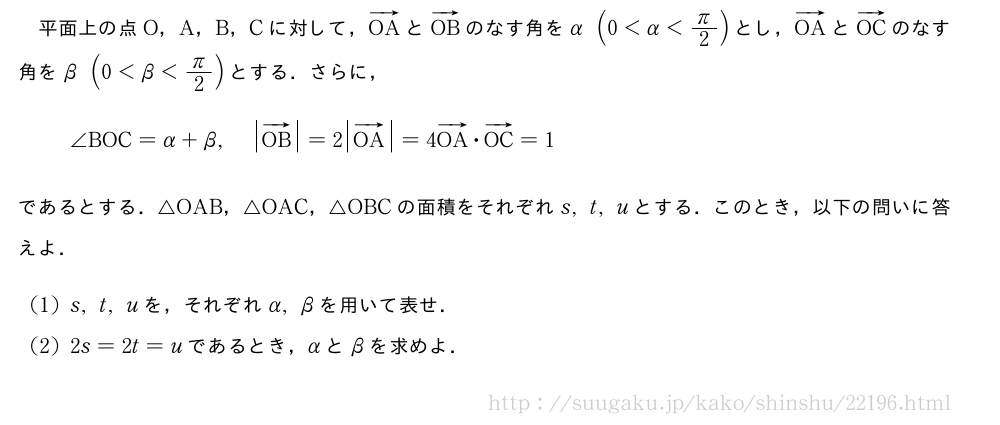 平面上の点O，A，B，Cに対して，ベクトルOAとベクトルOBのなす角をα(0＜α＜π/2)とし，ベクトルOAとベクトルOCのなす角をβ(0＜β＜π/2)とする．さらに，∠BOC=α+β,|ベクトルOB|=2|ベクトルOA|=4ベクトルOA・ベクトルOC=1であるとする．△OAB，△OAC，△OBCの面積をそれぞれs,t,uとする．このとき，以下の問いに答えよ．(1)s,t,uを，それぞれα,βを用いて表せ．(2)2s=2t=uであるとき，αとβを求めよ．