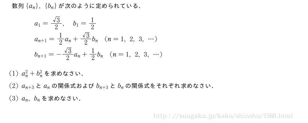 数列{a_n},{b_n}が次のように定められている．\begin{eqnarray}&&a_1=\frac{√3}{2},b_1=1/2\nonumber\\&&a_{n+1}=1/2a_n+\frac{√3}{2}b_n(n=1,2,3,・・・)\nonumber\\&&b_{n+1}=-\frac{√3}{2}a_n+1/2b_n(n=1,2,3,・・・)\nonumber\end{eqnarray}(1)a_n^2+b_n^2を求めなさい．(2)a_{n+3}とa_nの関係式およびb_{n+3}とb_nの関係式をそれぞれ求めなさい．(3)a_n,b_nを求めなさい．