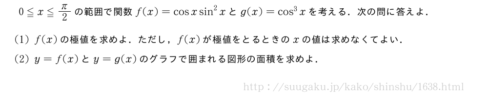 0≦x≦π/2の範囲で関数f(x)=cosxsin^2xとg(x)=cos^3xを考える．次の問に答えよ．(1)f(x)の極値を求めよ．ただし，f(x)が極値をとるときのxの値は求めなくてよい．(2)y=f(x)とy=g(x)のグラフで囲まれる図形の面積を求めよ．