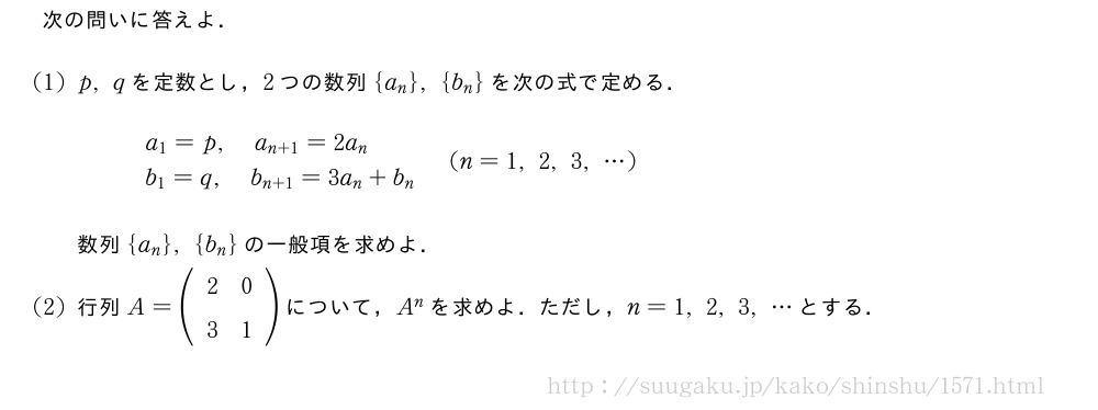 次の問いに答えよ．(1)p,qを定数とし，2つの数列{a_n},{b_n}を次の式で定める．\begin{array}{l}a_1=p,a_{n+1}=2a_n\\b_1=q,b_{n+1}=3a_n+b_n\end{array}(n=1,2,3,・・・)数列{a_n},{b_n}の一般項を求めよ．(2)行列A=(\begin{array}{cc}2&0\\3&1\end{array})について，A^nを求めよ．ただし，n=1,2,3,・・・とする．