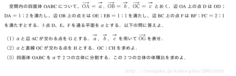 空間内の四面体OABCについて，ベクトルOA=ベクトルa,ベクトルOB=ベクトルb,ベクトルOC=ベクトルcとおく．辺OA上の点Dは　OD　:　DA　=1:2を満たし，辺OB上の点Eは　OE　:　EB　=1:1を満たし，辺BC上の点Fは　BF　:　FC　=2:1を満たすとする．3点D，E，Fを通る平面をαとする．以下の問に答えよ．(1)αと辺ACが交わる点をGとする．ベクトルa,ベクトルb,ベクトルcを用いてベクトルOGを表せ．(2)αと直線OCが交わる点をHとする．　OC　:　CH　を求めよ．(3)四面体OABCをαで2つの立体に分割する．この2つの立体の体積比を求めよ．