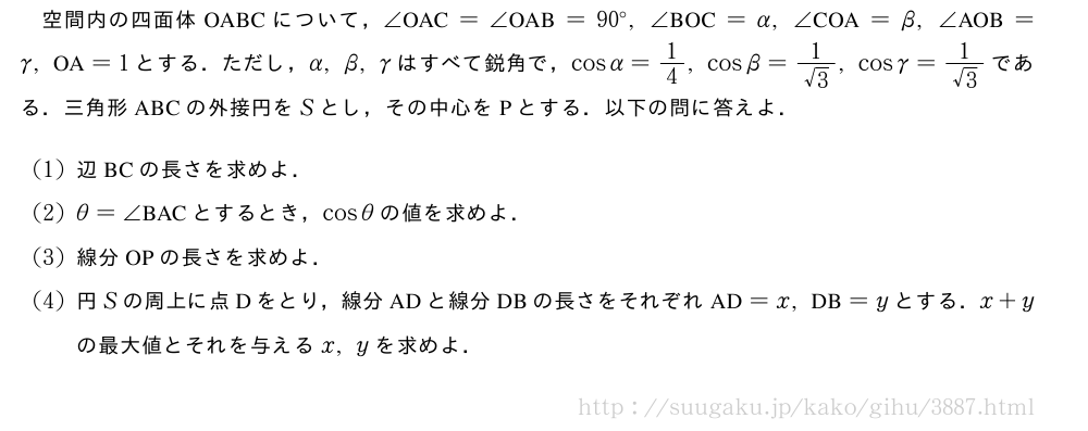 空間内の四面体OABCについて，∠　OAC　=∠　OAB　=90°,∠　BOC　=α,∠　COA　=β,∠　AOB　=γ,　OA　=1とする．ただし，α,β,γはすべて鋭角で，cosα=1/4,cosβ=\frac{1}{√3},cosγ=\frac{1}{√3}である．三角形ABCの外接円をSとし，その中心をPとする．以下の問に答えよ．(1)辺BCの長さを求めよ．(2)θ=∠　BAC　とするとき，cosθの値を求めよ．(3)線分OPの長さを求めよ．(4)円Sの周上に点Dをとり，線分ADと線分DBの長さをそれぞれ　AD　=x,　DB　=yとする．x+yの最大値とそれを与えるx,yを求めよ．