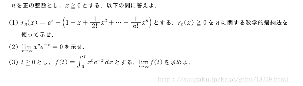 nを正の整数とし，x≧0とする．以下の問に答えよ．(1)r_n(x)=e^x-(1+x+1/2!x^2+・・・+1/n!x^n)とする．r_n(x)≧0をnに関する数学的帰納法を使って示せ．(2)\lim_{x→∞}x^ne^{-x}=0を示せ．(3)t≧0とし，f(t)=∫_0^tx^ne^{-x}dxとする．\lim_{t→∞}f(t)を求めよ．