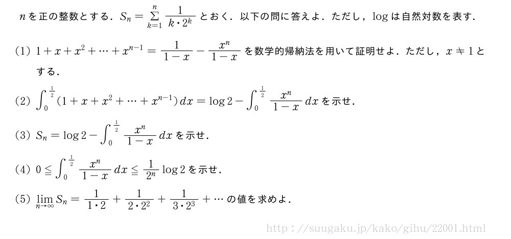 nを正の整数とする．S_n=Σ_{k=1}^n\frac{1}{k・2^k}とおく．以下の問に答えよ．ただし，logは自然対数を表す．(1)1+x+x^2+・・・+x^{n-1}=\frac{1}{1-x}-\frac{x^n}{1-x}を数学的帰納法を用いて証明せよ．ただし，x≠1とする．(2)∫_0^{1/2}(1+x+x^2+・・・+x^{n-1})dx=log2-∫_0^{1/2}\frac{x^n}{1-x}dxを示せ．(3)S_n=log2-∫_0^{1/2}\frac{x^n}{1-x}dxを示せ．(4)0≦∫_0^{1/2}\frac{x^n}{1-x}dx≦\frac{1}{2^n}log2を示せ．(5)\lim_{n→∞}S_n=\frac{1}{1・2}+\frac{1}{2・2^2}+\frac{1}{3・2^3}+・・・の値を求めよ．