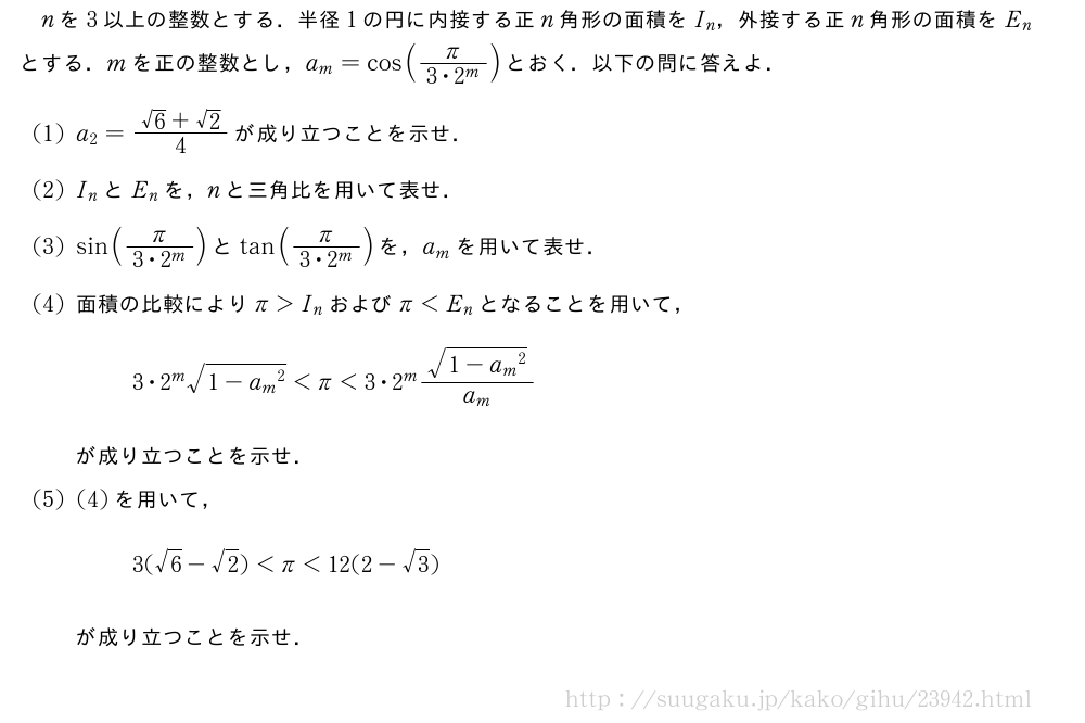 nを3以上の整数とする．半径1の円に内接する正n角形の面積をI_n，外接する正n角形の面積をE_nとする．mを正の整数とし，a_m=cos(\frac{π}{3・2^m})とおく．以下の問に答えよ．(1)a_2=\frac{√6+√2}{4}が成り立つことを示せ．(2)I_nとE_nを，nと三角比を用いて表せ．(3)sin(\frac{π}{3・2^m})とtan(\frac{π}{3・2^m})を，a_mを用いて表せ．(4)面積の比較によりπ＞I_nおよびπ＜E_nとなることを用いて，3・2^m\sqrt{1-{a_m}^2}＜π＜3・2^m\frac{\sqrt{1-{a_m}^2}}{a_m}が成り立つことを示せ．(5)(4)を用いて，3(√6-√2)＜π＜12(2-√3)が成り立つことを示せ．