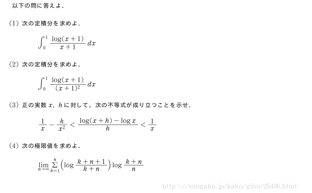 以下の問に答えよ．(1)次の定積分を求めよ．∫_0^1\frac{log(x+1)}{x+1}dx(2)次の定積分を求めよ．∫_0^1\frac{log(x+1)}{(x+1)^2}dx(3)正の実数x,hに対して，次の不等式が成り立つことを示せ．1/x-\frac{h}{x^2}＜\frac{log(x+h)-logx}{h}＜1/x(4)次の極限値を求めよ．\lim_{n→∞}Σ_{k=1}^n(log\frac{k+n+1}{k+n})log\frac{k+n}{n}