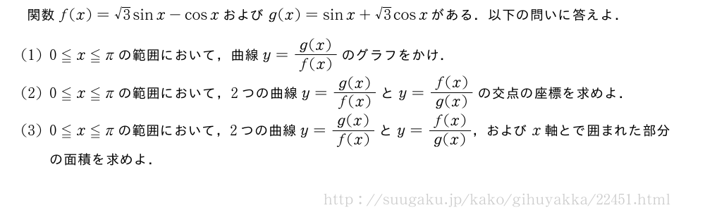 関数f(x)=√3sinx-cosxおよびg(x)=sinx+√3cosxがある．以下の問いに答えよ．(1)0≦x≦πの範囲において，曲線y=\frac{g(x)}{f(x)}のグラフをかけ．(2)0≦x≦πの範囲において，2つの曲線y=\frac{g(x)}{f(x)}とy=\frac{f(x)}{g(x)}の交点の座標を求めよ．(3)0≦x≦πの範囲において，2つの曲線y=\frac{g(x)}{f(x)}とy=\frac{f(x)}{g(x)}，およびx軸とで囲まれた部分の面積を求めよ．