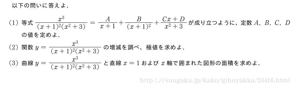 以下の問いに答えよ．(1)等式\frac{x^3}{(x+1)^2(x^2+3)}=\frac{A}{x+1}+\frac{B}{(x+1)^2}+\frac{Cx+D}{x^2+3}が成り立つように，定数A,B,C,Dの値を定めよ．(2)関数y=\frac{x^3}{(x+1)^2(x^2+3)}の増減を調べ，極値を求めよ．(3)曲線y=\frac{x^3}{(x+1)^2(x^2+3)}と直線x=1およびx軸で囲まれた図形の面積を求めよ．
