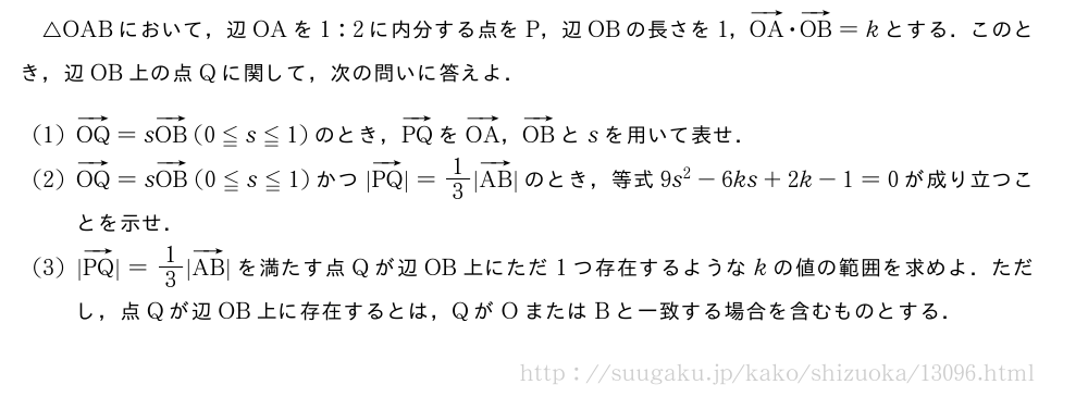 △OABにおいて，辺OAを1:2に内分する点をP，辺OBの長さを1，ベクトルOA・ベクトルOB=kとする．このとき，辺OB上の点Qに関して，次の問いに答えよ．(1)ベクトルOQ=sベクトルOB(0≦s≦1)のとき，ベクトルPQをベクトルOA，ベクトルOBとsを用いて表せ．(2)ベクトルOQ=sベクトルOB(0≦s≦1)かつ|ベクトルPQ|=1/3|ベクトルAB|のとき，等式9s^2-6ks+2k-1=0が成り立つことを示せ．(3)|ベクトルPQ|=1/3|ベクトルAB|を満たす点Qが辺OB上にただ1つ存在するようなkの値の範囲を求めよ．ただし，点Qが辺OB上に存在するとは，QがOまたはBと一致する場合を含むものとする．