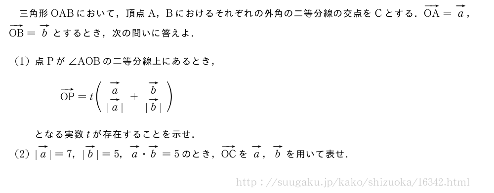 三角形OABにおいて，頂点A，Bにおけるそれぞれの外角の二等分線の交点をCとする．ベクトルOA=ベクトルa，ベクトルOB=ベクトルbとするとき，次の問いに答えよ．(1)点Pが∠AOBの二等分線上にあるとき，ベクトルOP=t(\frac{ベクトルa}{|ベクトルa|}+\frac{ベクトルb}{|ベクトルb|})となる実数tが存在することを示せ．(2)|ベクトルa|=7，|ベクトルb|=5，ベクトルa・ベクトルb=5のとき，ベクトルOCをベクトルa，ベクトルbを用いて表せ．