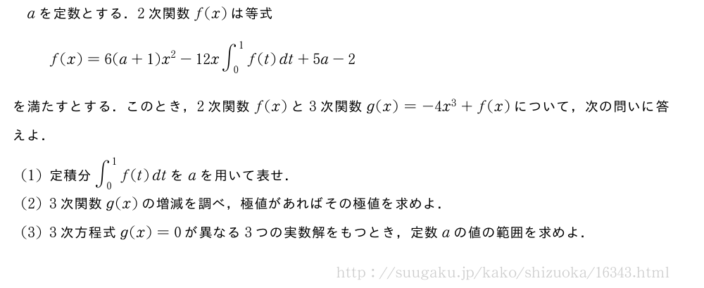 aを定数とする．2次関数f(x)は等式f(x)=6(a+1)x^2-12x∫_0^1f(t)dt+5a-2を満たすとする．このとき，2次関数f(x)と3次関数g(x)=-4x^3+f(x)について，次の問いに答えよ．(1)定積分∫_0^1f(t)dtをaを用いて表せ．(2)3次関数g(x)の増減を調べ，極値があればその極値を求めよ．(3)3次方程式g(x)=0が異なる3つの実数解をもつとき，定数aの値の範囲を求めよ．
