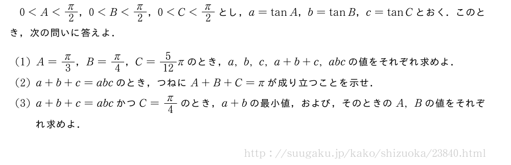0＜A＜π/2，0＜B＜π/2，0＜C＜π/2とし，a=tanA，b=tanB，c=tanCとおく．このとき，次の問いに答えよ．(1)A=π/3，B=π/4，C=5/12πのとき，a,b,c,a+b+c,abcの値をそれぞれ求めよ．(2)a+b+c=abcのとき，つねにA+B+C=πが成り立つことを示せ．(3)a+b+c=abcかつC=π/4のとき，a+bの最小値，および，そのときのA,Bの値をそれぞれ求めよ．