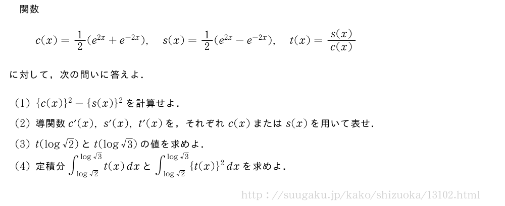 関数c(x)=1/2(e^{2x}+e^{-2x}),s(x)=1/2(e^{2x}-e^{-2x}),t(x)=\frac{s(x)}{c(x)}に対して，次の問いに答えよ．(1){c(x)}^2-{s(x)}^2を計算せよ．(2)導関数c´(x),s´(x),t´(x)を，それぞれc(x)またはs(x)を用いて表せ．(3)t(log√2)とt(log√3)の値を求めよ．(4)定積分∫_{log√2}^{log√3}t(x)dxと∫_{log√2}^{log√3}{t(x)}^2dxを求めよ．