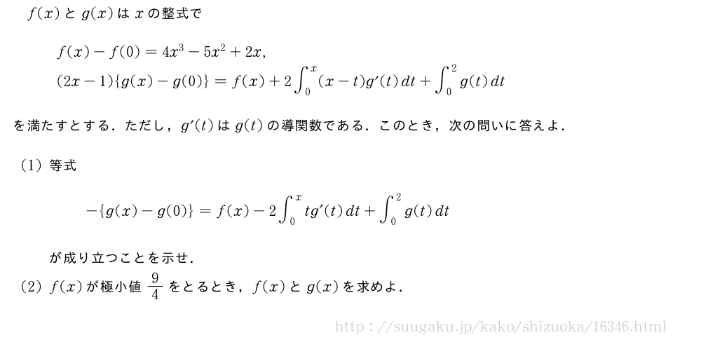 f(x)とg(x)はxの整式で\begin{array}{l}f(x)-f(0)=4x^3-5x^2+2x,\(2x-1){g(x)-g(0)}=f(x)+2∫_0^x(x-t)g´(t)dt+∫_0^2g(t)dt\end{array}を満たすとする．ただし，g´(t)はg(t)の導関数である．このとき，次の問いに答えよ．(1)等式-{g(x)-g(0)}=f(x)-2∫_0^xtg´(t)dt+∫_0^2g(t)dtが成り立つことを示せ．(2)f(x)が極小値9/4をとるとき，f(x)とg(x)を求めよ．
