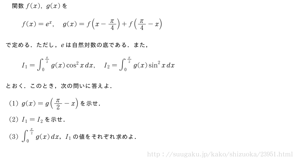関数f(x),g(x)をf(x)=e^x,g(x)=f(x-π/4)+f(π/4-x)で定める．ただし，eは自然対数の底である．また，I_1=∫_0^{π/2}g(x)cos^2xdx,I_2=∫_0^{π/2}g(x)sin^2xdxとおく．このとき，次の問いに答えよ．(1)g(x)=g(π/2-x)を示せ．(2)I_1=I_2を示せ．(3)∫_0^{π/2}g(x)dx，I_1の値をそれぞれ求めよ．