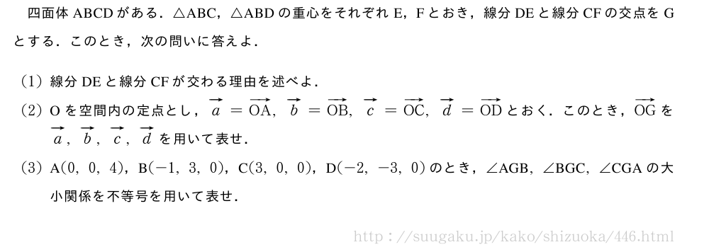 四面体ABCDがある．△ABC，△ABDの重心をそれぞれE，Fとおき，線分DEと線分CFの交点をGとする．このとき，次の問いに答えよ．(1)線分DEと線分CFが交わる理由を述べよ．(2)Oを空間内の定点とし，ベクトルa=ベクトルOA,ベクトルb=ベクトルOB,ベクトルc=ベクトルOC,ベクトルd=ベクトルODとおく．このとき，ベクトルOGをベクトルa,ベクトルb,ベクトルc,ベクトルdを用いて表せ．(3)A(0,0,4)，B(-1,3,0)，C(3,0,0)，D(-2,-3,0)のとき，∠　AGB　,∠　BGC　,∠　CGA　の大小関係を不等号を用いて表せ．
