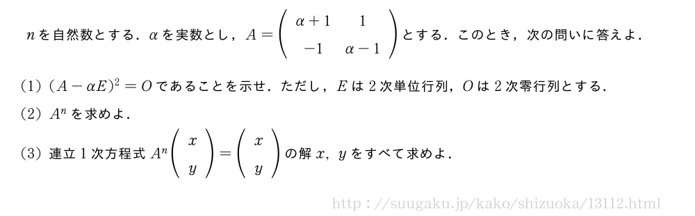 nを自然数とする．αを実数とし，A=(\begin{array}{cc}α+1&1\-1&α-1\end{array})とする．このとき，次の問いに答えよ．(1)(A-αE)^2=Oであることを示せ．ただし，Eは2次単位行列，Oは2次零行列とする．(2)A^nを求めよ．(3)連立1次方程式A^n(\begin{array}{c}x\y\end{array})=(\begin{array}{c}x\y\end{array})の解x,yをすべて求めよ．