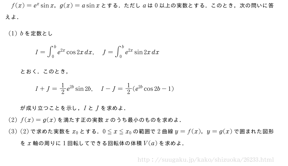 f(x)=e^xsinx，g(x)=asinxとする．ただしaは0以上の実数とする．このとき，次の問いに答えよ．(1)bを定数としI=∫_0^be^{2x}cos2xdx,J=∫_0^be^{2x}sin2xdxとおく．このとき，I+J=1/2e^{2b}sin2b,I-J=1/2(e^{2b}cos2b-1)が成り立つことを示し，IとJを求めよ．(2)f(x)=g(x)を満たす正の実数xのうち最小のものを求めよ．(3)(2)で求めた実数をx_0とする．0≦x≦x_0の範囲で2曲線y=f(x)，y=g(x)で囲まれた図形をx軸の周りに1回転してできる回転体の体積V(a)を求めよ．