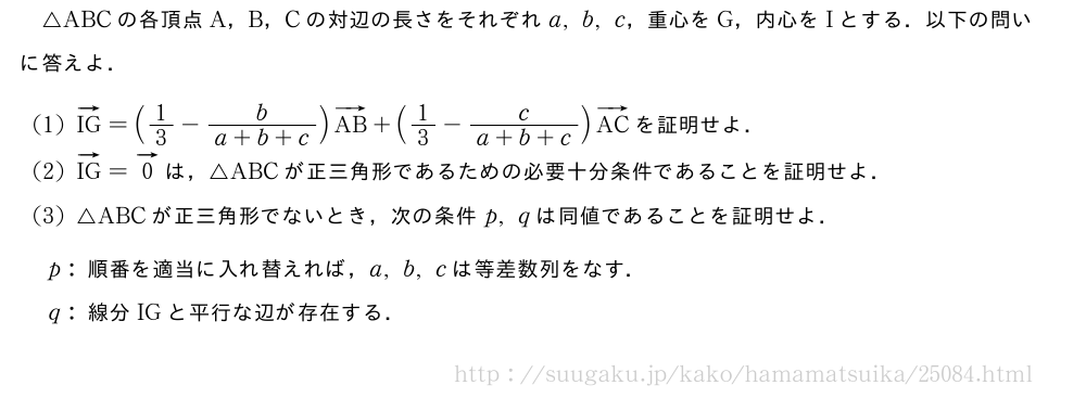 △ABCの各頂点A，B，Cの対辺の長さをそれぞれa,b,c，重心をG，内心をIとする．以下の問いに答えよ．(1)ベクトルIG=(1/3-\frac{b}{a+b+c})ベクトルAB+(1/3-\frac{c}{a+b+c})ベクトルACを証明せよ．(2)ベクトルIG=ベクトル0は，△ABCが正三角形であるための必要十分条件であることを証明せよ．(3)△ABCが正三角形でないとき，次の条件p,qは同値であることを証明せよ．\mon[p:]順番を適当に入れ替えれば，a,b,cは等差数列をなす．\mon[q:]線分IGと平行な辺が存在する．