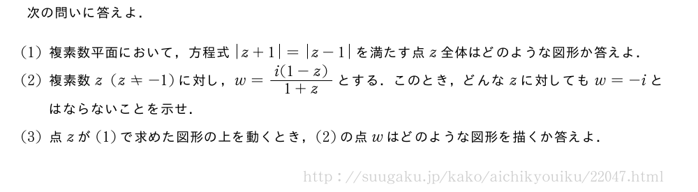 次の問いに答えよ．(1)複素数平面において，方程式|z+1|=|z-1|を満たす点z全体はどのような図形か答えよ．(2)複素数z(z≠-1)に対し，w=\frac{i(1-z)}{1+z}とする．このとき，どんなzに対してもw=-iとはならないことを示せ．(3)点zが(1)で求めた図形の上を動くとき，(2)の点wはどのような図形を描くか答えよ．