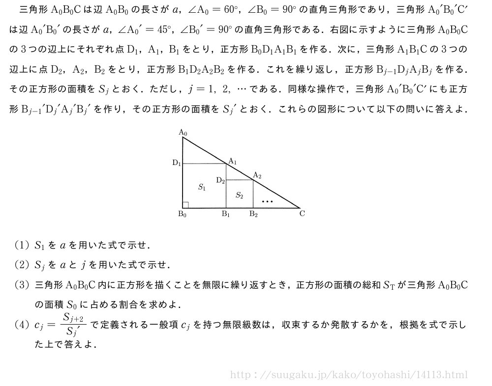 三角形A_0B_0Cは辺A_0B_0の長さがa，∠A_0=60°，∠B_0=90°の直角三角形であり，三角形{A_0}´{B_0}´C´は辺{A_0}´{B_0}´の長さがa，∠{A_0}´=45°，∠{B_0}´=90°の直角三角形である．右図に示すように三角形A_0B_0Cの3つの辺上にそれぞれ点D_1，A_1，B_1をとり，正方形B_0D_1A_1B_1を作る．次に，三角形A_1B_1Cの3つの辺上に点D_2，A_2，B_2をとり，正方形B_1D_2A_2B_2を作る．これを繰り返し，正方形B_{j-1}D_jA_jB_jを作る．その正方形の面積をS_jとおく．ただし，j=1,2,・・・である．同様な操作で，三角形{A_0}´{B_0}´C´にも正方形{B_{j-1}}´{D_j}´{A_j}´{B_j}´を作り，その正方形の面積を{S_j}´とおく．これらの図形について以下の問いに答えよ．（プレビューでは図は省略します）(1)S_1をaを用いた式で示せ．(2)S_jをaとjを用いた式で示せ．(3)三角形A_0B_0C内に正方形を描くことを無限に繰り返すとき，正方形の面積の総和S_Tが三角形A_0B_0Cの面積S_0に占める割合を求めよ．(4)c_j=\frac{S_{j+2}}{{S_j}´}で定義される一般項c_jを持つ無限級数は，収束するか発散するかを，根拠を式で示した上で答えよ．