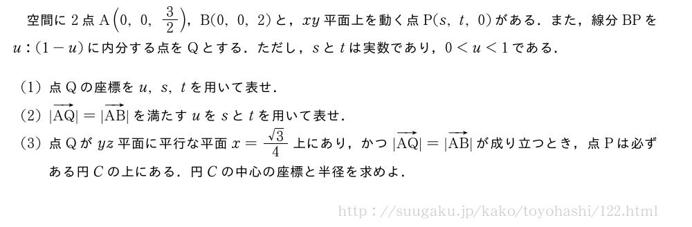空間に2点A(0,0,3/2)，B(0,0,2)と，xy平面上を動く点P(s,t,0)がある．また，線分BPをu:(1-u)に内分する点をQとする．ただし，sとtは実数であり，0＜u＜1である．(1)点Qの座標をu,s,tを用いて表せ．(2)|ベクトルAQ|=|ベクトルAB|を満たすuをsとtを用いて表せ．(3)点Qがyz平面に平行な平面x=\frac{√3}{4}上にあり，かつ|ベクトルAQ|=|ベクトルAB|が成り立つとき，点Pは必ずある円Cの上にある．円Cの中心の座標と半径を求めよ．