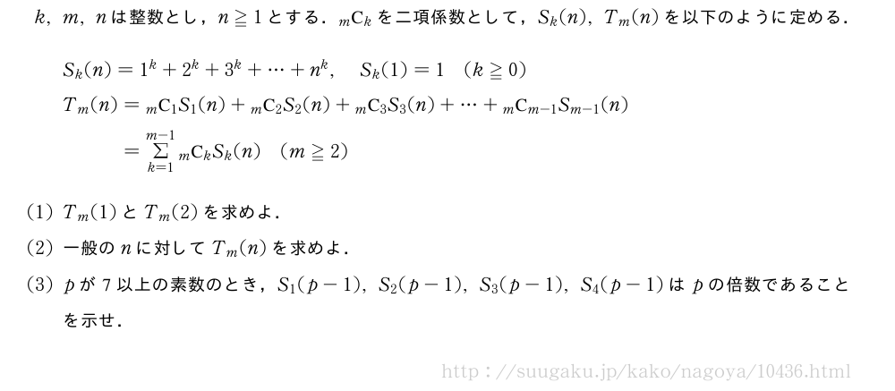 k,m,nは整数とし，n≧1とする．\comb{m}{k}を二項係数として，S_k(n),T_m(n)を以下のように定める．\begin{align}&S_k(n)=1^k+2^k+3^k+・・・+n^k,S_k(1)=1(k≧0)\nonumber\\&T_m(n)=\comb{m}{1}S_1(n)+\comb{m}{2}S_2(n)+\comb{m}{3}S_3(n)+・・・+\comb{m}{m-1}S_{m-1}(n)\nonumber\\&\phantom{T_m(n)}=Σ_{k=1}^{m-1}\comb{m}{k}S_k(n)(m≧2)\nonumber\end{align}(1)T_m(1)とT_m(2)を求めよ．(2)一般のnに対してT_m(n)を求めよ．(3)pが7以上の素数のとき，S_1(p-1),S_2(p-1),S_3(p-1),S_4(p-1)はpの倍数であることを示せ．