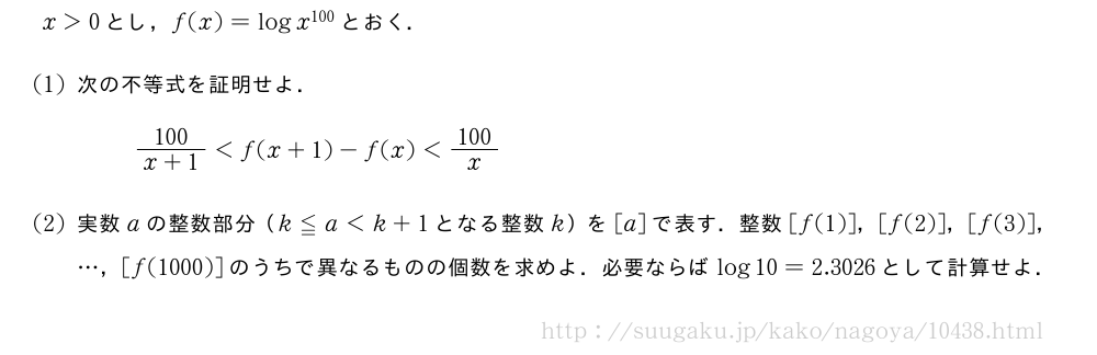 x＞0とし，f(x)=logx^{100}とおく．(1)次の不等式を証明せよ．\frac{100}{x+1}＜f(x+1)-f(x)＜\frac{100}{x}(2)実数aの整数部分（k≦a＜k+1となる整数k）を[a]で表す．整数[f(1)]，[f(2)]，[f(3)]，・・・，[f(1000)]のうちで異なるものの個数を求めよ．必要ならばlog10=2.3026として計算せよ．