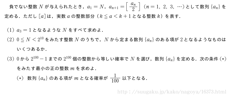 負でない整数Nが与えられたとき，a_1=N，a_{n+1}=[\frac{a_n}{2}](n=1,2,3,・・・)として数列{a_n}を定める．ただし[a]は，実数aの整数部分（k≦a＜k+1となる整数k）を表す．(1)a_3=1となるようなNをすべて求めよ．(2)0≦N＜2^{10}をみたす整数Nのうちで，Nから定まる数列{a_n}のある項が2となるようなものはいくつあるか．(3)0から2^{100}-1までの2^{100}個の整数から等しい確率でNを選び，数列{a_n}を定める．次の条件(*)をみたす最小の正の整数mを求めよ．(*)数列{a_n}のある項がmとなる確率が\frac{1}{100}以下となる．