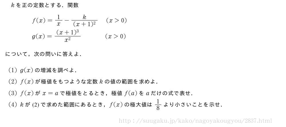 kを正の定数とする．関数\begin{eqnarray}&&f(x)=1/x-\frac{k}{(x+1)^2}(x＞0)\nonumber\\&&g(x)=\frac{(x+1)^3}{x^2}\qquad\qquad(x＞0)\nonumber\end{eqnarray}について，次の問いに答えよ．(1)g(x)の増減を調べよ．(2)f(x)が極値をもつような定数kの値の範囲を求めよ．(3)f(x)がx=aで極値をとるとき，極値f(a)をaだけの式で表せ．(4)kが(2)で求めた範囲にあるとき，f(x)の極大値は1/8より小さいことを示せ．