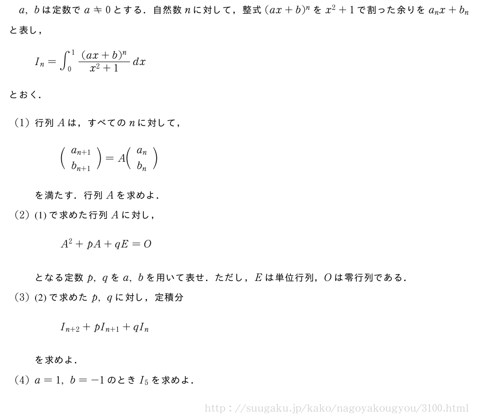 a,bは定数でa≠0とする．自然数nに対して，整式(ax+b)^nをx^2+1で割った余りをa_nx+b_nと表し，I_n=∫_0^1\frac{(ax+b)^n}{x^2+1}dxとおく．(1)行列Aは，すべてのnに対して，\biggl(\begin{array}{c}a_{n+1}\\b_{n+1}\end{array}\biggr)=A\biggl(\begin{array}{c}a_{n}\\b_{n}\end{array}\biggr)を満たす．行列Aを求めよ．(2)(1)で求めた行列Aに対し，A^2+pA+qE=Oとなる定数p,qをa,bを用いて表せ．ただし，Eは単位行列，Oは零行列である．(3)(2)で求めたp,qに対し，定積分I_{n+2}+pI_{n+1}+qI_nを求めよ．(4)a=1,b=-1のときI_5を求めよ．
