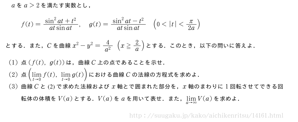 aをa＞2を満たす実数とし，f(t)=\frac{sin^2at+t^2}{atsinat},g(t)=\frac{sin^2at-t^2}{atsinat}(0＜|t|＜π/2a)とする．また，Cを曲線x^2-y^2=\frac{4}{a^2}(x≧2/a)とする．このとき，以下の問いに答えよ．(1)点(f(t),g(t))は，曲線C上の点であることを示せ．(2)点(\lim_{t→0}f(t),\lim_{t→0}g(t))における曲線Cの法線の方程式を求めよ．(3)曲線Cと(2)で求めた法線およびx軸とで囲まれた部分を，x軸のまわりに1回転させてできる回転体の体積をV(a)とする．V(a)をaを用いて表せ．また，\lim_{a→∞}V(a)を求めよ．