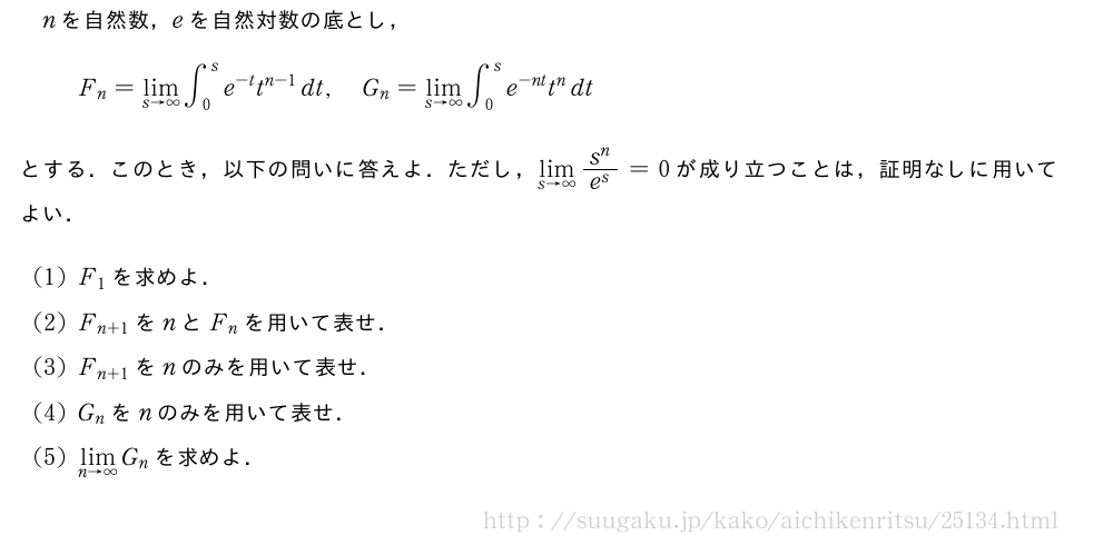 nを自然数，eを自然対数の底とし，F_n=\lim_{s→∞}∫_0^se^{-t}t^{n-1}dt,G_n=\lim_{s→∞}∫_0^se^{-nt}t^ndtとする．このとき，以下の問いに答えよ．ただし，\lim_{s→∞}\frac{s^n}{e^s}=0が成り立つことは，証明なしに用いてよい．(1)F_1を求めよ．(2)F_{n+1}をnとF_nを用いて表せ．(3)F_{n+1}をnのみを用いて表せ．(4)G_nをnのみを用いて表せ．(5)\lim_{n→∞}G_nを求めよ．