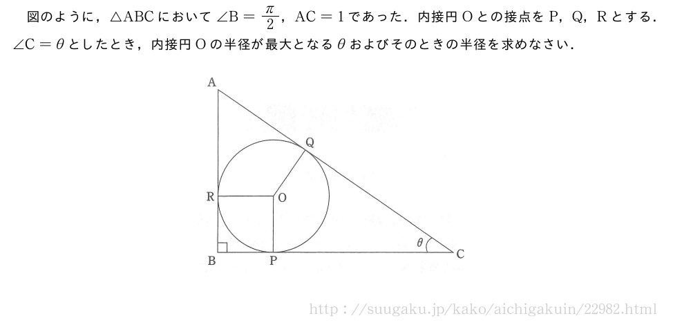図のように，△ABCにおいて∠B=π/2，AC=1であった．内接円Oとの接点をP，Q，Rとする．∠C=θとしたとき，内接円Oの半径が最大となるθおよびそのときの半径を求めなさい．（プレビューでは図は省略します）