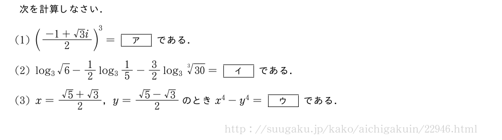 次を計算しなさい．(1)(\frac{-1+√3i}{2})^3=[ア]である．(2)log_3√6-1/2log_31/5-3/2log_3\sqrt[3]{30}=[イ]である．(3)x=\frac{√5+√3}{2}，y=\frac{√5-√3}{2}のときx^4-y^4=[ウ]である．
