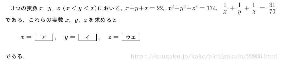 3つの実数x,y,z(x＜y＜z)において，x+y+z=22，x^2+y^2+z^2=174，1/x+1/y+1/z=31/70である．これらの実数x,y,zを求めるとx=[ア],y=[イ],z=[ウエ]である．