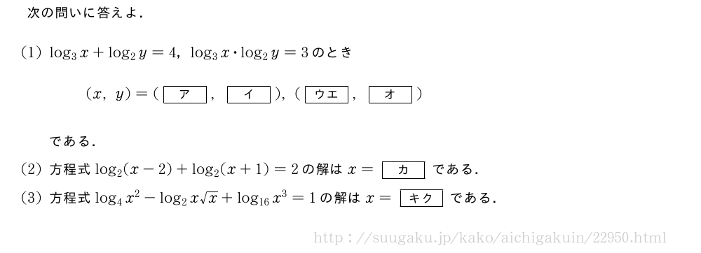 次の問いに答えよ．(1)log_3x+log_2y=4，log_3x・log_2y=3のとき(x,y)=([ア],[イ]),([ウエ],[オ])である．(2)方程式log_2(x-2)+log_2(x+1)=2の解はx=[カ]である．(3)方程式log_4x^2-log_2x√x+log_{16}x^3=1の解はx=[キク]である．