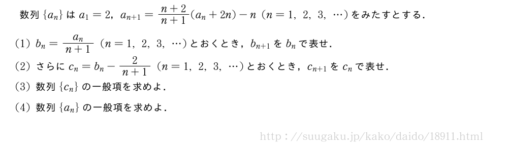 数列{a_n}はa_1=2，a_{n+1}=\frac{n+2}{n+1}(a_n+2n)-n(n=1,2,3,・・・)をみたすとする．(1)b_n=\frac{a_n}{n+1}(n=1,2,3,・・・)とおくとき，b_{n+1}をb_nで表せ．(2)さらにc_n=b_n-\frac{2}{n+1}(n=1,2,3,・・・)とおくとき，c_{n+1}をc_nで表せ．(3)数列{c_n}の一般項を求めよ．(4)数列{a_n}の一般項を求めよ．