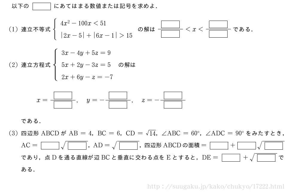 以下の[]にあてはまる数値または記号を求めよ．(1)連立不等式{\begin{array}{l}4x^2-100x＜51\|2x-5|+|6x-1|＞15\end{array}.の解は\frac{[]}{[]}＜x＜\frac{[]}{[]}である．(2)連立方程式{\begin{array}{l}3x-4y+5z=9\5x+2y-3z=5\2x+6y-z=-7\end{array}.の解はx=\frac{[]}{[]},y=-\frac{[]}{[]},z=-\frac{[]}{[]}である．(3)四辺形ABCDがAB=4，BC=6，CD=\sqrt{14}，∠ABC=60°，∠ADC=90°をみたすとき，AC=[]\sqrt{[]}，AD=\sqrt{[]}，四辺形ABCDの面積=[]+[]\sqrt{[]}であり，点Dを通る直線が辺BCと垂直に交わる点をEとすると，DE=[]+\sqrt{[]}である．
