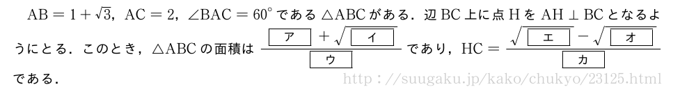 AB=1+√3，AC=2，∠BAC={60}°である△ABCがある．辺BC上に点HをAH⊥BCとなるようにとる．このとき，△ABCの面積は\frac{[ア]+\sqrt{[イ]}}{[ウ]}であり，HC=\frac{\sqrt{[エ]}-\sqrt{[オ]}}{[カ]}である．