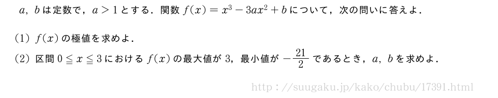 a,bは定数で，a＞1とする．関数f(x)=x^3-3ax^2+bについて，次の問いに答えよ．(1)f(x)の極値を求めよ．(2)区間0≦x≦3におけるf(x)の最大値が3，最小値が-21/2であるとき，a,bを求めよ．